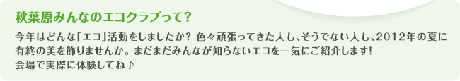 秋葉原みんなのエコクラブって?
今年はどんな「エコ」活動をしましたか? 色々頑張ってきた人も、そうでない人も、2012年の夏に有終の美を飾りませんか。 まだまだみんなが知らないエコを一気にご紹介します!
会場で実際に体験してね♪
