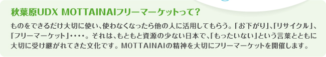 秋葉原UDX MOTTAINAIフリーマーケットって?
ものをできるだけ大切に使い、使わなくなったら他の人に活用してもらう。 「お下がり」、「リサイクル」、「フリーマーケット」・・・・。 それは、もともと資源の少ない日本で、「もったいない」という言葉とともに大切に受け継がれてきた文化です。 MOTTAINAIの精神を大切にフリーマーケットを開催します。