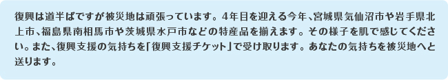 復興は道半ばですが被災地は頑張っています。4年目を迎える今年、宮城県気仙沼市や岩手県北上市、福島県南相馬市や茨城県水戸市などの特産品を揃えます。その様子を肌で感じてください。また、復興支援の気持ちを「復興支援チケット」で受け取ります。あなたの気持ちを被災地へと送ります。
