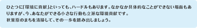 ひとつに「環境に貢献」といっても、ハードルもあります。なかなか具体的なことができない場面もありますが、今、あなたができる小さな行動も立派な環境貢献です。秋葉原のまちを清掃して、その一歩を踏み出しましょう。