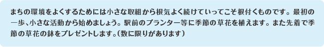 まちの環境をよくするためには小さな取組から根気よく続けていってこそ根付くものです。最初の一歩、小さな活動から始めましょう。駅前のプランター等に季節の草花を植えます。また先着で季節の草花の鉢をプレゼントします。(数に限りがあります)